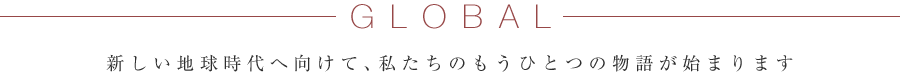 GLOBAL 新しい地球時代へ向けて、私たちのもうひとつの物語が始まります