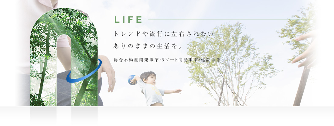 LIFE トレンドや流行に左右されない、ありのままの生活を。総合不動産開発事業・リゾート開発事業・建設事業