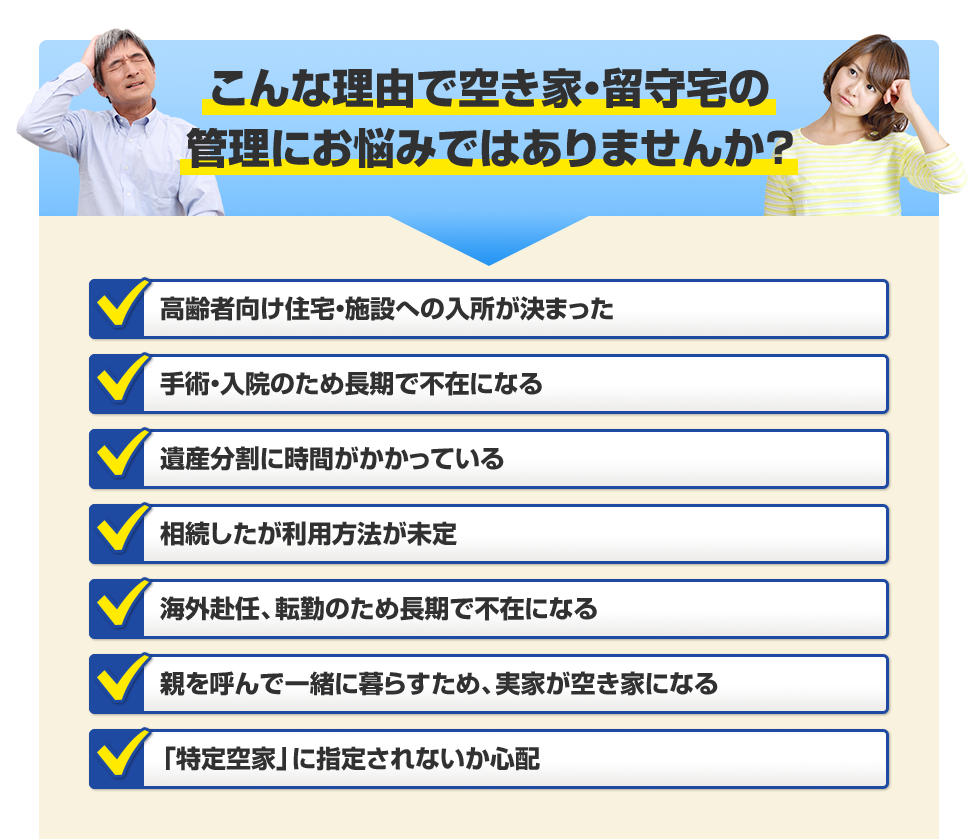 こんな理由で空き家・留守宅の管理にお悩みではありませんか？ 高齢者向け住宅・施設への入所が決まった/手術・入院のため長期で不在になる/遺産分割に時間がかかっている/相続したが利用方法が未定/海外赴任、転勤のため長期で不在になる/親を呼んで一緒に暮らすため、実家が空き家になる/「特定空家」にしていされないか心配 